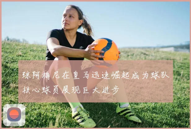 琼阿梅尼在皇马迅速崛起成为球队核心球员展现巨大进步