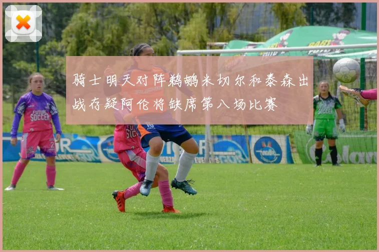 骑士明天对阵鹈鹕米切尔和泰森出战存疑阿伦将缺席第八场比赛