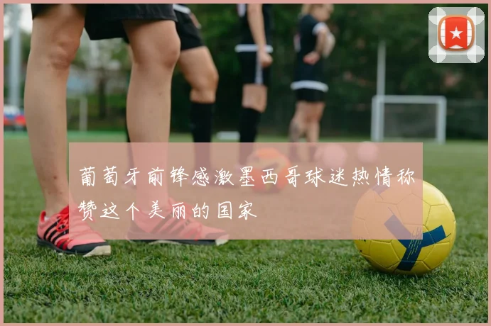葡萄牙前锋感激墨西哥球迷热情称赞这个美丽的国家