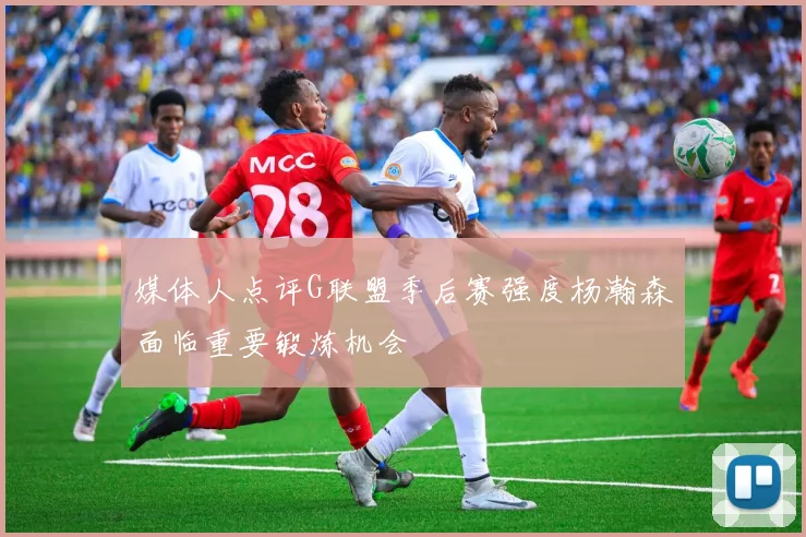 媒体人点评G联盟季后赛强度杨瀚森面临重要锻炼机会