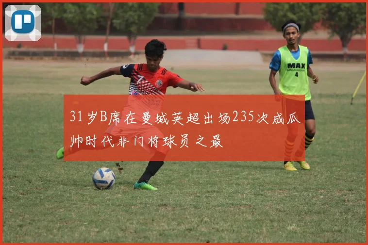31岁B席在曼城英超出场235次成瓜帅时代非门将球员之最