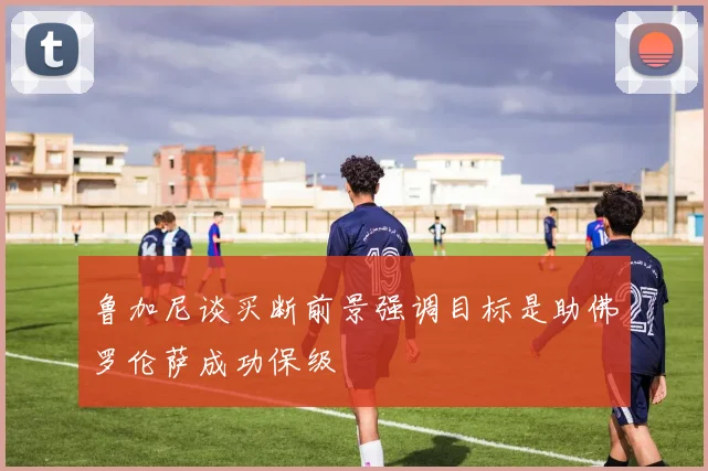 鲁加尼谈买断前景强调目标是助佛罗伦萨成功保级
