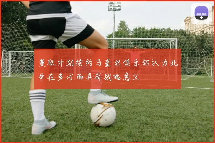曼联计划续约马奎尔俱乐部认为此举在多方面具有战略意义