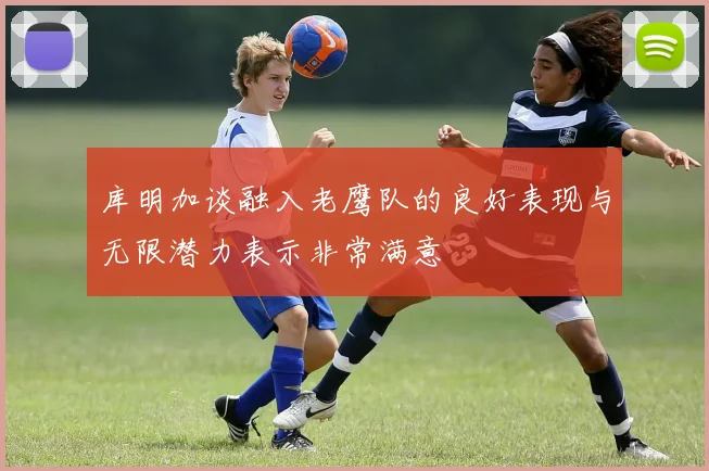 库明加谈融入老鹰队的良好表现与无限潜力表示非常满意