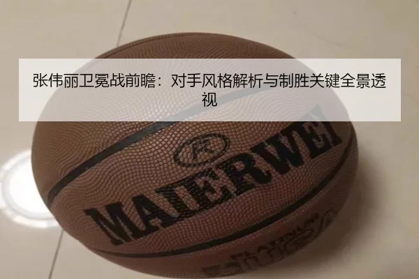 张伟丽卫冕战前瞻：对手风格解析与制胜关键全景透视