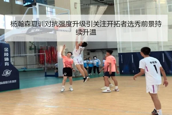 杨瀚森夏训对抗强度升级引关注开拓者选秀前景持续升温