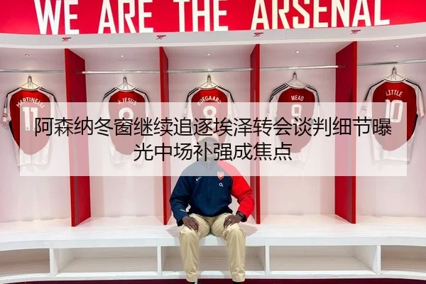 阿森纳冬窗继续追逐埃泽转会谈判细节曝光中场补强成焦点
